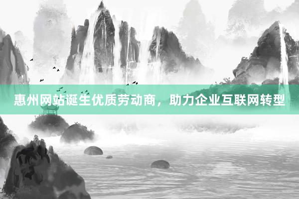 惠州网站诞生优质劳动商，助力企业互联网转型