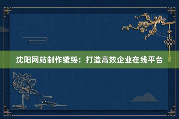 沈阳网站制作缱绻：打造高效企业在线平台
