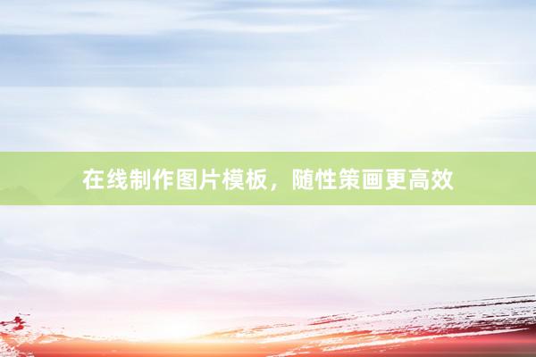 在线制作图片模板，随性策画更高效